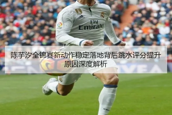 陈芋汐全锦赛新动作稳定落地背后跳水评分提升原因深度解析
