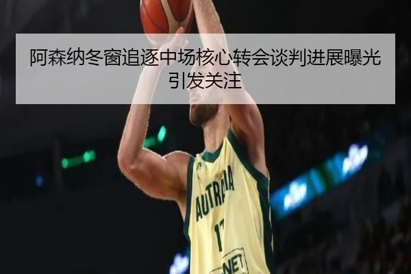 阿森纳冬窗追逐中场核心转会谈判进展曝光引发关注